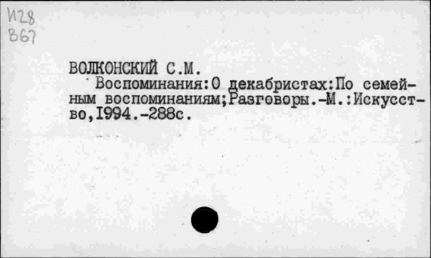 ﻿ВОЛКОНСКИЙ с.м.
■ Воспоминания:© декабристах:По семейным воспоминаниям;Разговоры.-М.:Искусст во,1994.-288с.